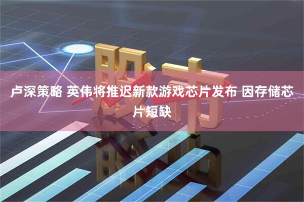 卢深策略 英伟将推迟新款游戏芯片发布 因存储芯片短缺
