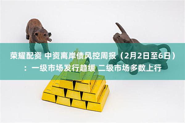 荣耀配资 中资离岸债风控周报（2月2日至6日）：一级市场发行趋缓 二级市场多数上行