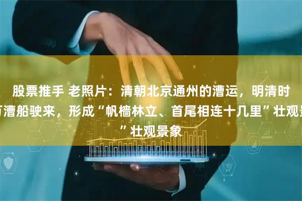股票推手 老照片：清朝北京通州的漕运，明清时数万漕船驶来，形成“帆樯林立、首尾相连十几里”壮观景象