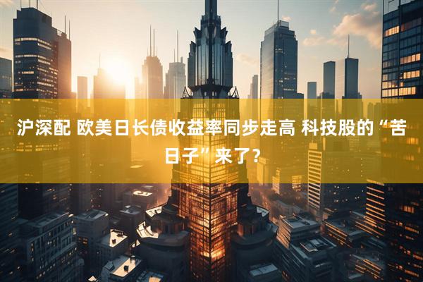 沪深配 欧美日长债收益率同步走高 科技股的“苦日子”来了？