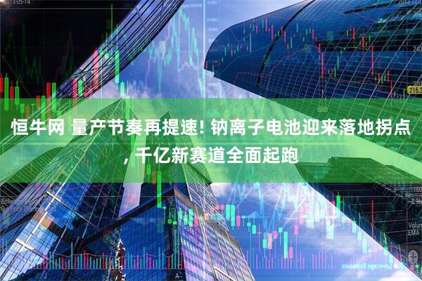恒牛网 量产节奏再提速! 钠离子电池迎来落地拐点, 千亿新赛道全面起跑