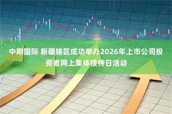 中期国际 新疆辖区成功举办2026年上市公司投资者网上集体接待日活动