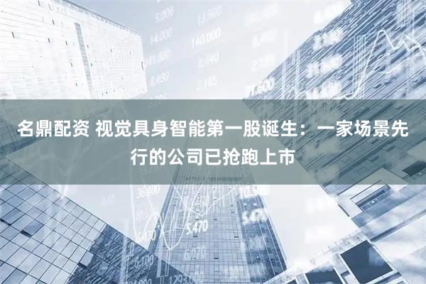 名鼎配资 视觉具身智能第一股诞生：一家场景先行的公司已抢跑上市