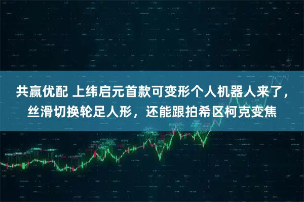 共赢优配 上纬启元首款可变形个人机器人来了，丝滑切换轮足人形，还能跟拍希区柯克变焦