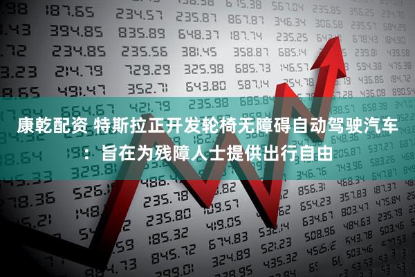 康乾配资 特斯拉正开发轮椅无障碍自动驾驶汽车：旨在为残障人士提供出行自由