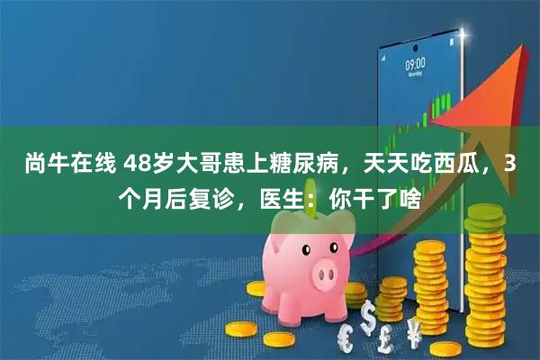 尚牛在线 48岁大哥患上糖尿病，天天吃西瓜，3个月后复诊，医生：你干了啥