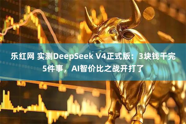 乐红网 实测DeepSeek V4正式版：3块钱干完5件事，AI智价比之战开打了